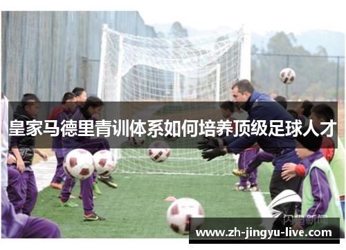 皇家马德里青训体系如何培养顶级足球人才 皇家马德里青训体系如何培养顶级足球人才