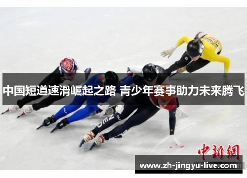 中国短道速滑崛起之路 青少年赛事助力未来腾飞 中国短道速滑崛起之路 青少年赛事助力未来腾飞