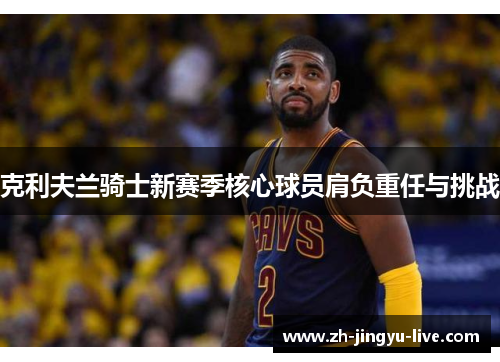 克利夫兰骑士新赛季核心球员肩负重任与挑战